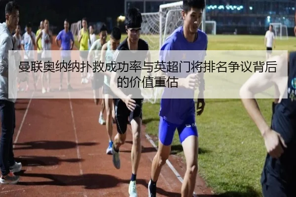 曼联奥纳纳扑救成功率与英超门将排名争议背后的价值重估