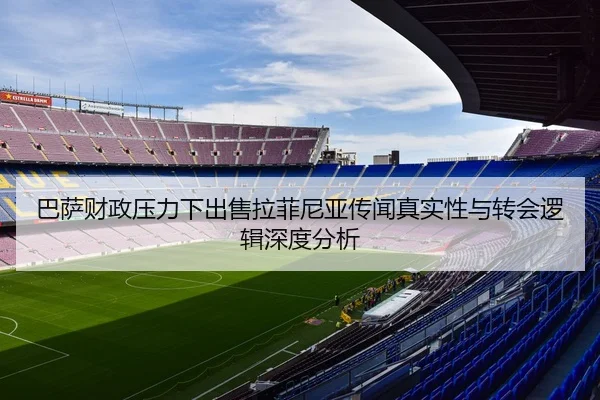 巴萨财政压力下出售拉菲尼亚传闻真实性与转会逻辑深度分析