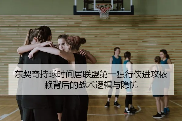 东契奇持球时间居联盟第一独行侠进攻依赖背后的战术逻辑与隐忧
