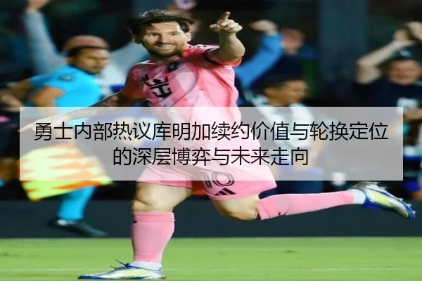 勇士内部热议库明加续约价值与轮换定位的深层博弈与未来走向