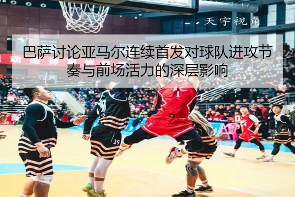 巴萨讨论亚马尔连续首发对球队进攻节奏与前场活力的深层影响