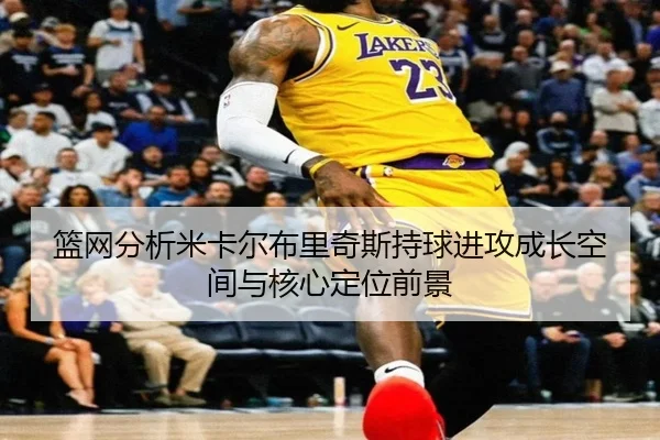 篮网分析米卡尔布里奇斯持球进攻成长空间与核心定位前景